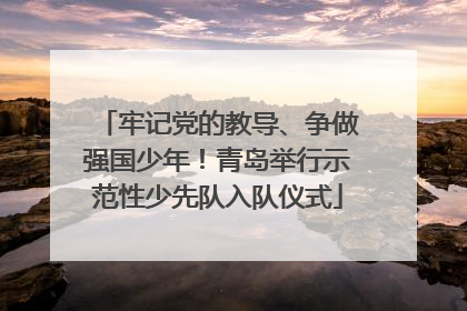 牢记党的教导、争做强国少年！青岛举行示范性少先队入队仪式